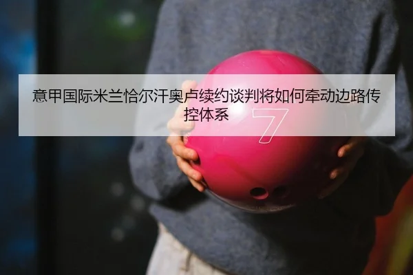 意甲国际米兰恰尔汗奥卢续约谈判将如何牵动边路传控体系